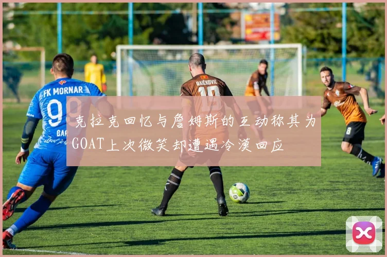 克拉克回忆与詹姆斯的互动称其为GOAT上次微笑却遭遇冷漠回应