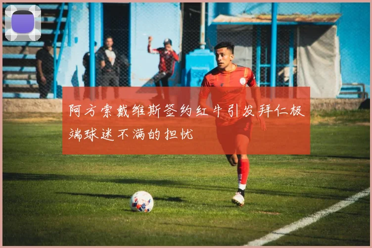 阿方索戴维斯签约红牛引发拜仁极端球迷不满的担忧