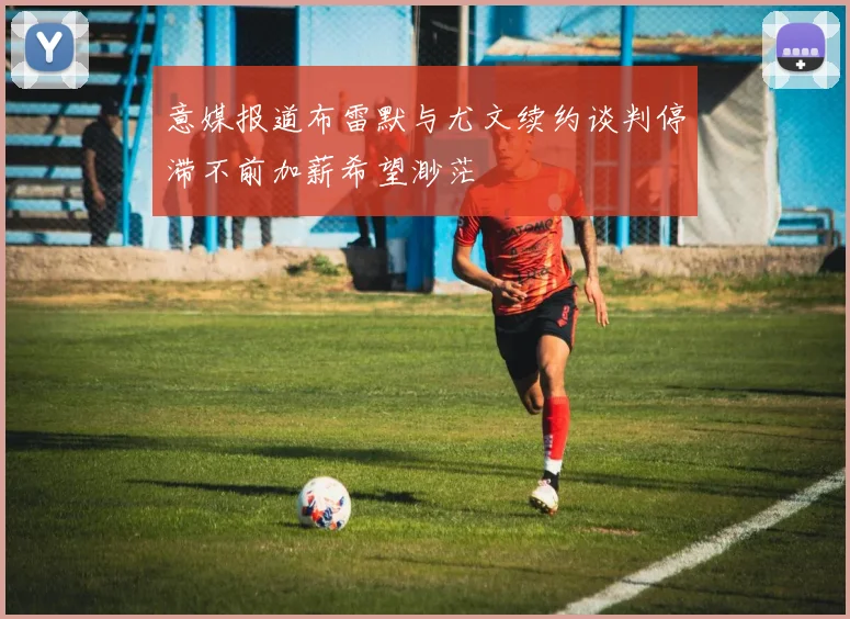 意媒报道布雷默与尤文续约谈判停滞不前加薪希望渺茫