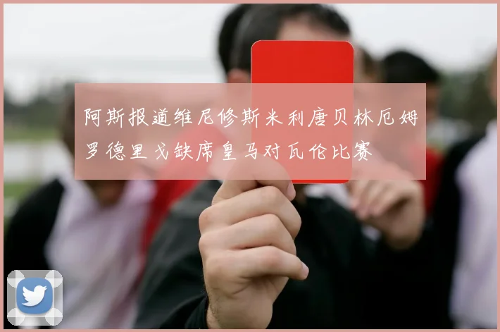 阿斯报道维尼修斯米利唐贝林厄姆罗德里戈缺席皇马对瓦伦比赛