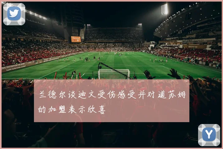 兰德尔谈迪文受伤感受并对道苏姆的加盟表示欣喜