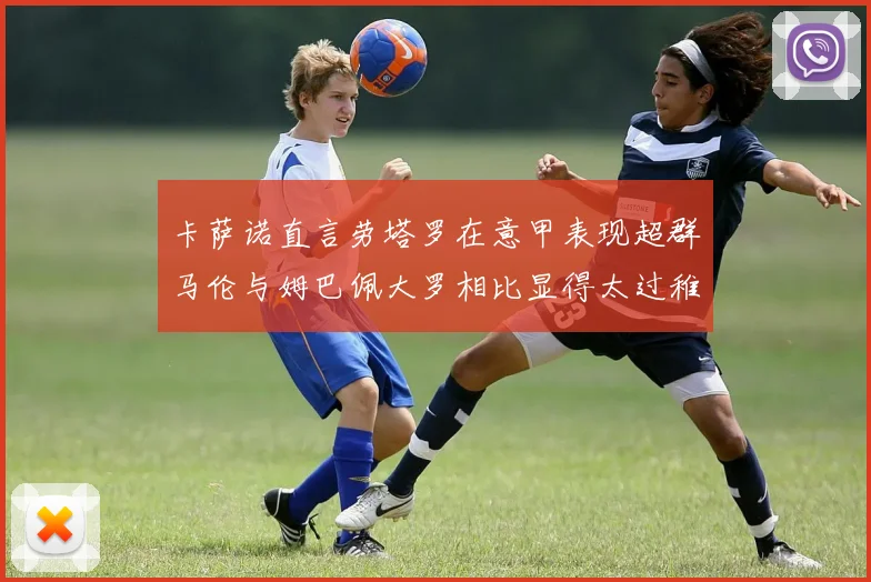 卡萨诺直言劳塔罗在意甲表现超群马伦与姆巴佩大罗相比显得太过稚嫩