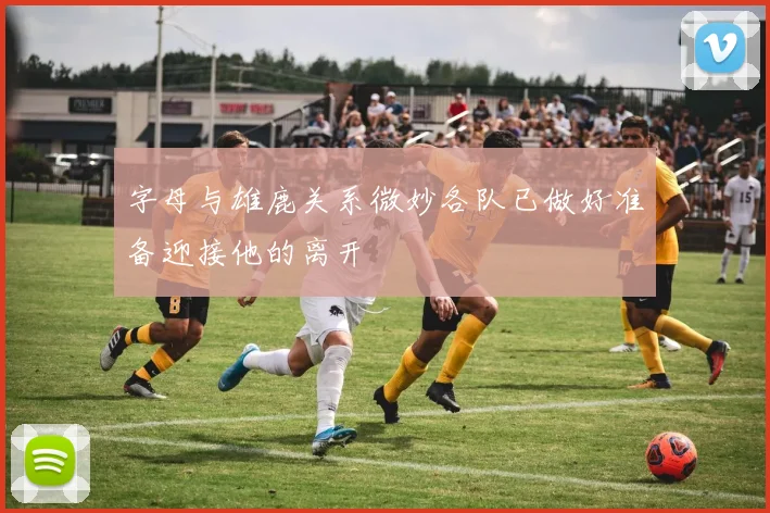 字母与雄鹿关系微妙各队已做好准备迎接他的离开