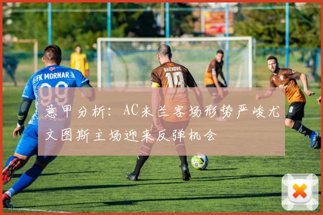 意甲分析：AC米兰客场形势严峻尤文图斯主场迎来反弹机会