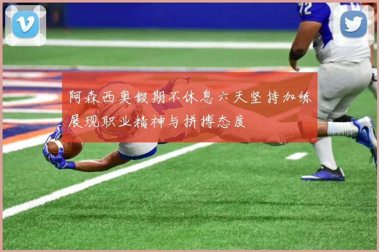 阿森西奥假期不休息六天坚持加练展现职业精神与拼搏态度