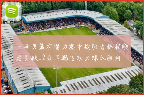 上海男篮在潜力赛中战胜吉林崔晓龙贡献12分闫鹏飞助力球队胜利