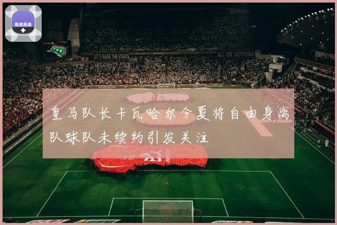 皇马队长卡瓦哈尔今夏将自由身离队球队未续约引发关注