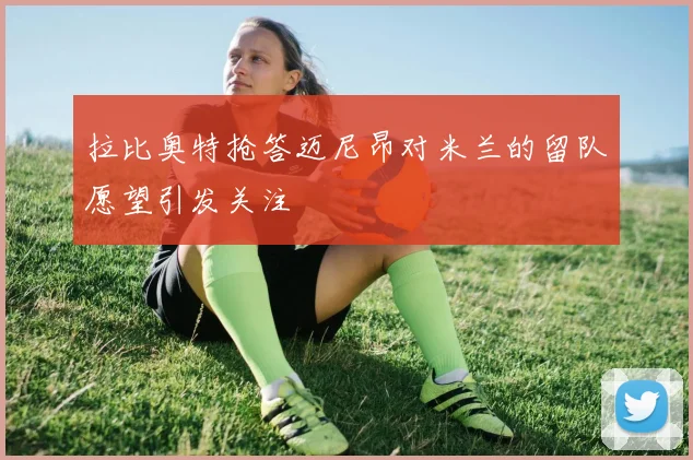 拉比奥特抢答迈尼昂对米兰的留队愿望引发关注