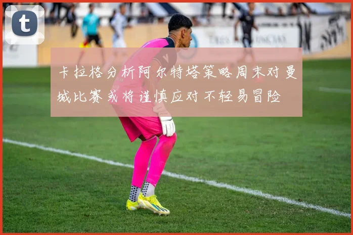 卡拉格分析阿尔特塔策略周末对曼城比赛或将谨慎应对不轻易冒险