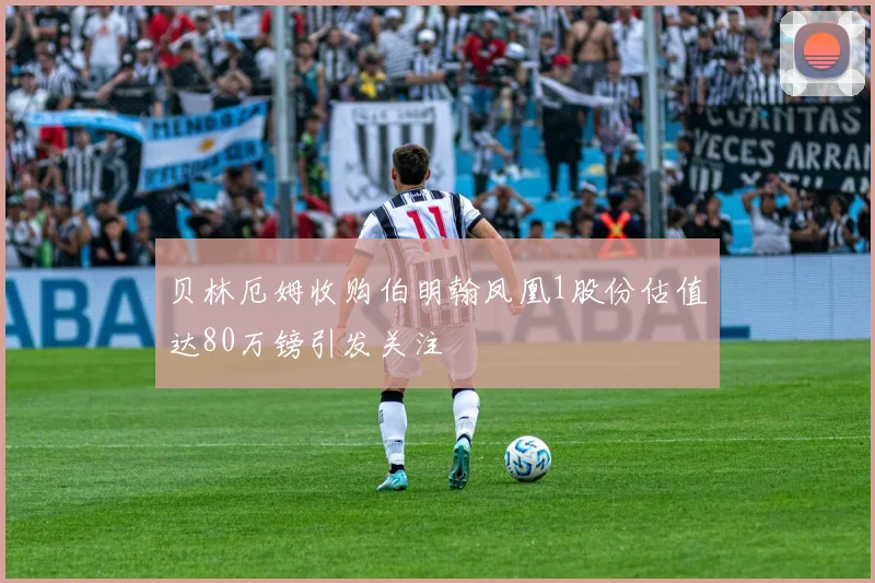 贝林厄姆收购伯明翰凤凰1股份估值达80万镑引发关注