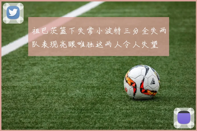 祖巴茨篮下失常小波特三分全失两队表现亮眼唯独这两人令人失望