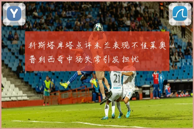 科斯塔库塔点评米兰表现不佳莱奥普利西奇中场失常引发担忧