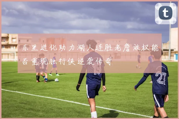 东里进化助力湖人连胜老詹放权能否重现独行侠逆袭传奇