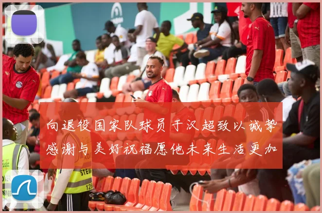 向退役国家队球员于汉超致以诚挚感谢与美好祝福愿他未来生活更加精彩