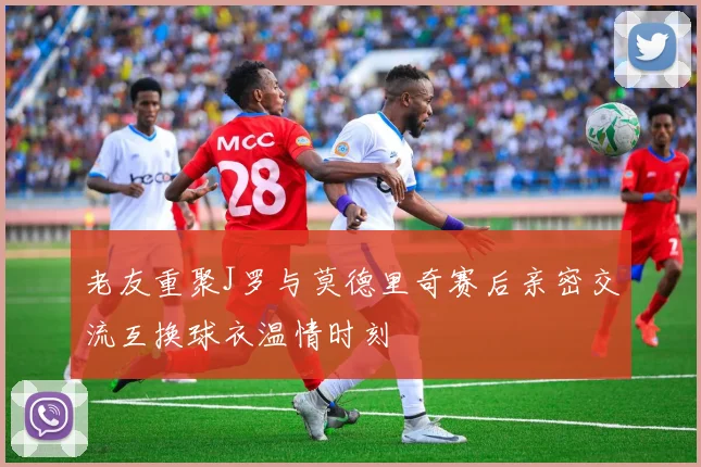 老友重聚J罗与莫德里奇赛后亲密交流互换球衣温情时刻