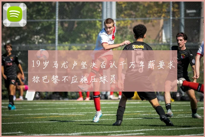 19岁马尤卢坚决否认千万年薪要求称巴黎不应施压球员