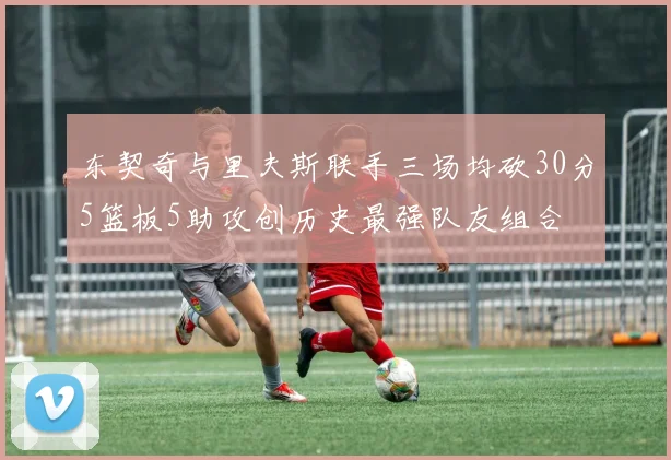 东契奇与里夫斯联手三场均砍30分5篮板5助攻创历史最强队友组合