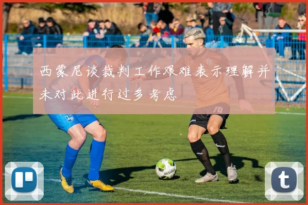西蒙尼谈裁判工作艰难表示理解并未对此进行过多考虑