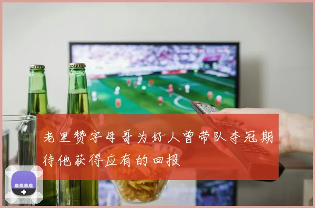 老里赞字母哥为好人曾带队夺冠期待他获得应有的回报