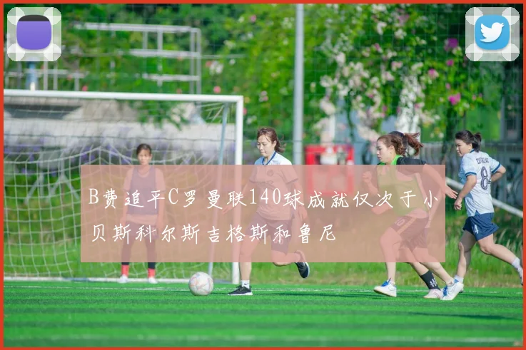 B费追平C罗曼联140球成就仅次于小贝斯科尔斯吉格斯和鲁尼