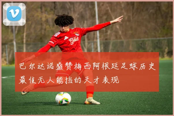巴尔达诺盛赞梅西阿根廷足球历史最佳无人能挡的天才表现