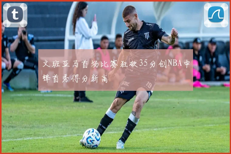 文班亚马首场比赛狂砍35分创NBA中锋首秀得分新高