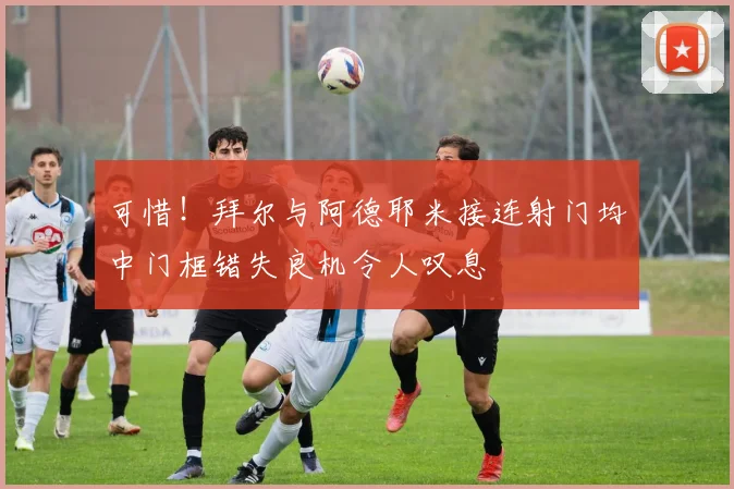 可惜！拜尔与阿德耶米接连射门均中门框错失良机令人叹息