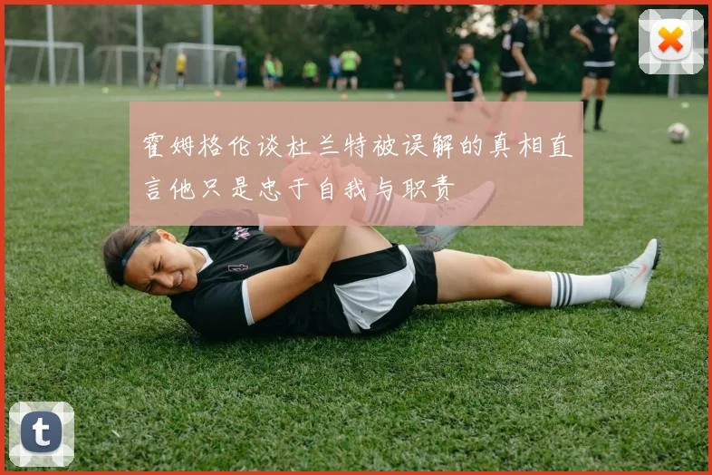 霍姆格伦谈杜兰特被误解的真相直言他只是忠于自我与职责