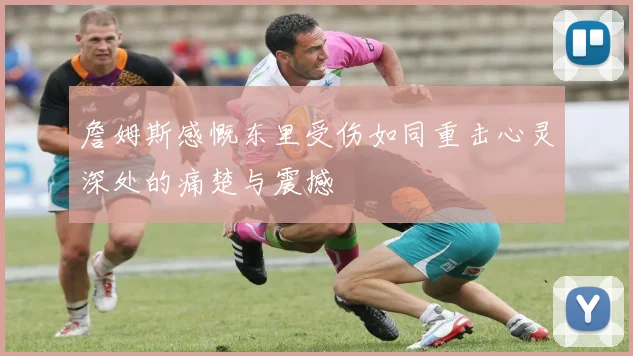 詹姆斯感慨东里受伤如同重击心灵深处的痛楚与震撼