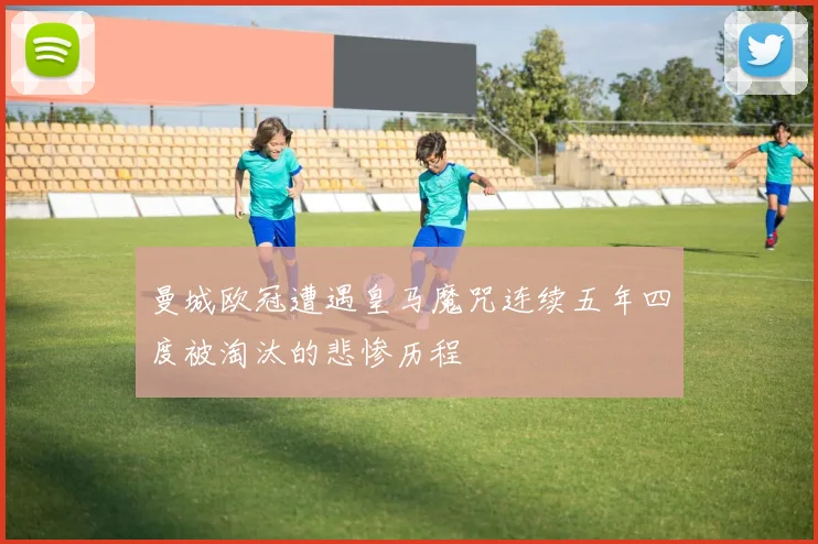 曼城欧冠遭遇皇马魔咒连续五年四度被淘汰的悲惨历程