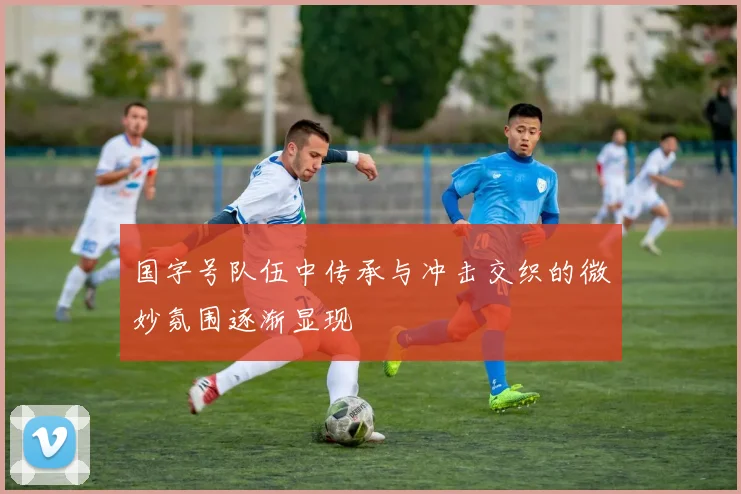 国字号队伍中传承与冲击交织的微妙氛围逐渐显现