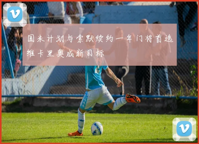 国米计划与索默续约一年门将首选维卡里奥成新目标