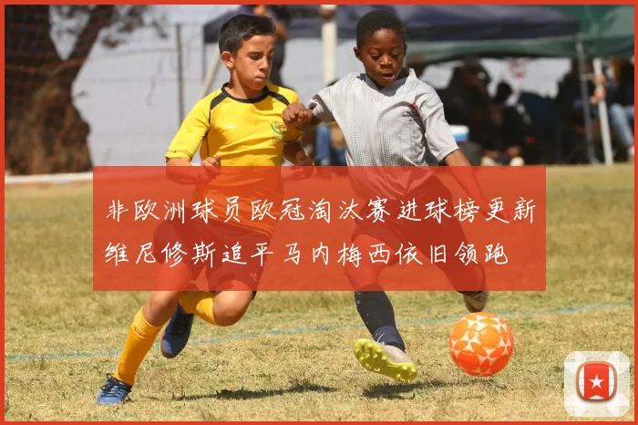 非欧洲球员欧冠淘汰赛进球榜更新维尼修斯追平马内梅西依旧领跑