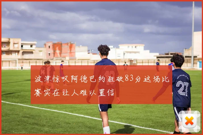 波津惊叹阿德巴约狂砍83分这场比赛实在让人难以置信